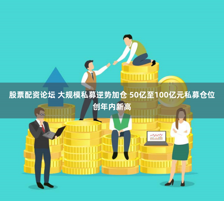 股票配资论坛 大规模私募逆势加仓 50亿至100亿元私募仓位创年内新高