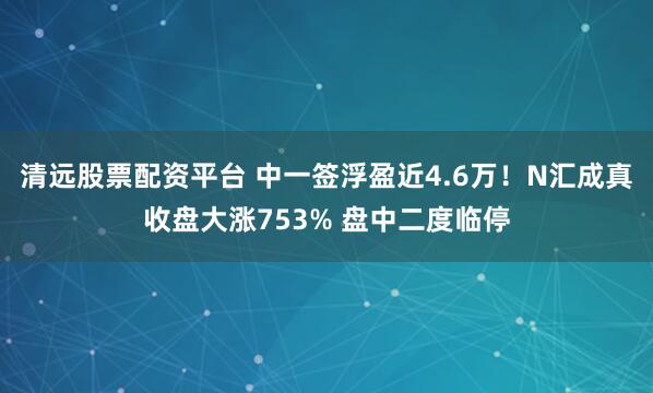 清远股票配资平台 中一签浮盈近4.6万！N汇成真收盘大涨753% 盘中二度临停