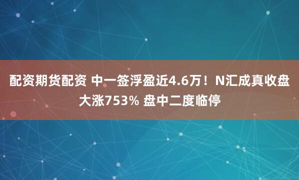 配资期货配资 中一签浮盈近4.6万！N汇成真收盘大涨753% 盘中二度临停