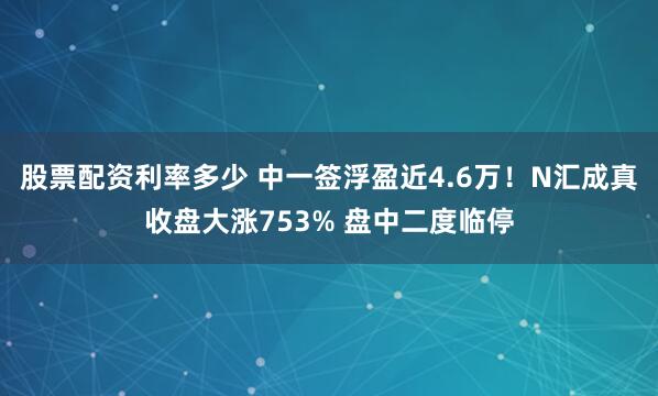 股票配资利率多少 中一签浮盈近4.6万！N汇成真收盘大涨753% 盘中二度临停