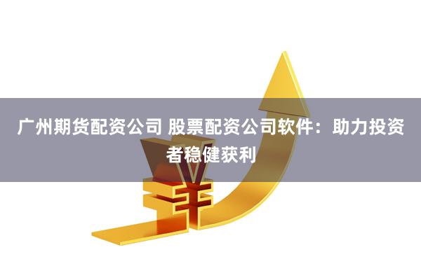 广州期货配资公司 股票配资公司软件：助力投资者稳健获利