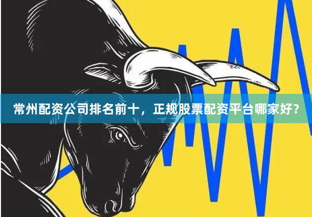 常州配资公司排名前十，正规股票配资平台哪家好？